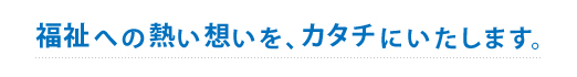 福祉への熱い思いをカタチにします。